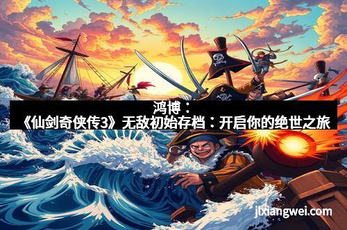 鸿博：《仙剑奇侠传3》无敌初始存档：开启你的绝世之旅