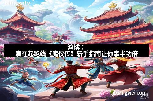 鸿博：赢在起跑线《魔侠传》新手指南让你事半功倍